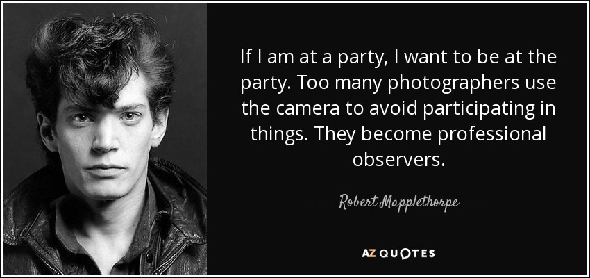 If I am at a party, I want to be at the party. Too many photographers use the camera to avoid participating in things. They become professional observers. - Robert Mapplethorpe