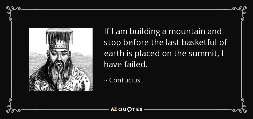 If I am building a mountain and stop before the last basketful of earth is placed on the summit, I have failed. - Confucius