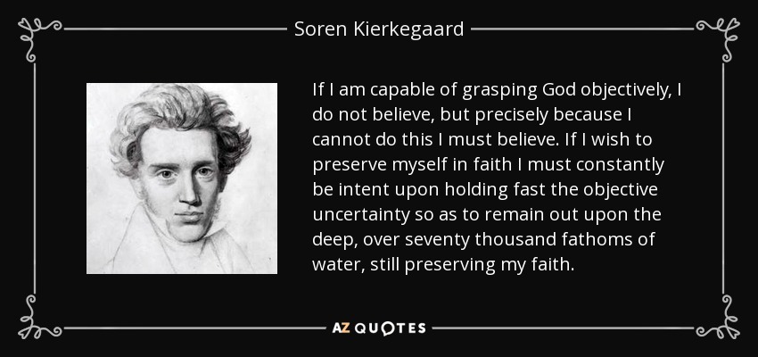 If I am capable of grasping God objectively, I do not believe, but precisely because I cannot do this I must believe. If I wish to preserve myself in faith I must constantly be intent upon holding fast the objective uncertainty so as to remain out upon the deep, over seventy thousand fathoms of water, still preserving my faith. - Soren Kierkegaard