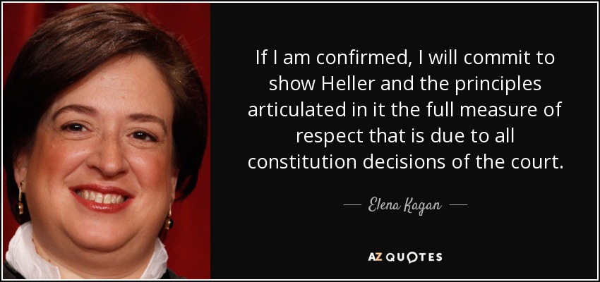 If I am confirmed, I will commit to show Heller and the principles articulated in it the full measure of respect that is due to all constitution decisions of the court. - Elena Kagan