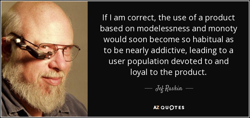If I am correct, the use of a product based on modelessness and monoty would soon become so habitual as to be nearly addictive, leading to a user population devoted to and loyal to the product. - Jef Raskin