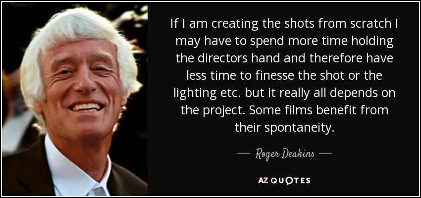 If I am creating the shots from scratch I may have to spend more time holding the directors hand and therefore have less time to finesse the shot or the lighting etc. but it really all depends on the project. Some films benefit from their spontaneity. - Roger Deakins