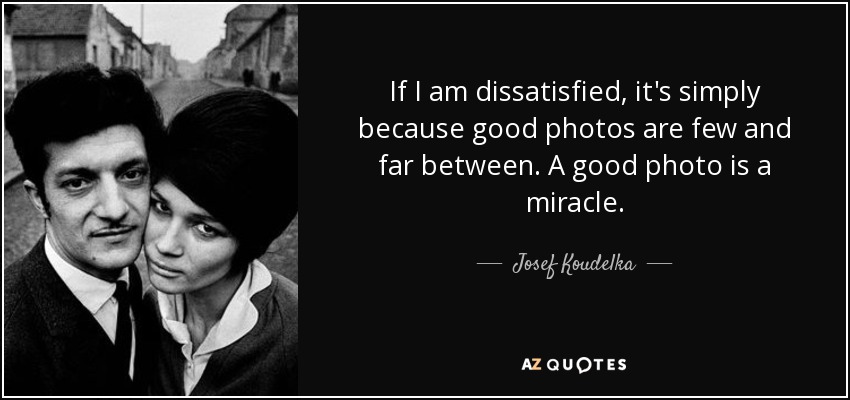 If I am dissatisfied, it's simply because good photos are few and far between. A good photo is a miracle. - Josef Koudelka