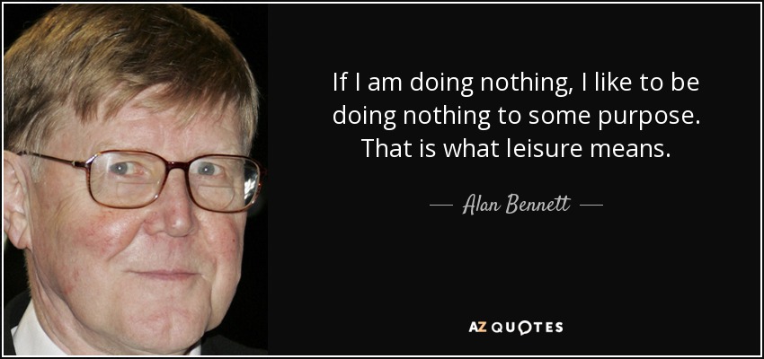 If I am doing nothing, I like to be doing nothing to some purpose. That is what leisure means. - Alan Bennett
