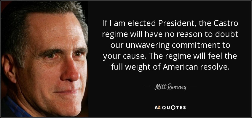 If I am elected President, the Castro regime will have no reason to doubt our unwavering commitment to your cause. The regime will feel the full weight of American resolve. - Mitt Romney