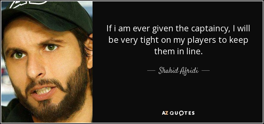 If i am ever given the captaincy, I will be very tight on my players to keep them in line. - Shahid Afridi