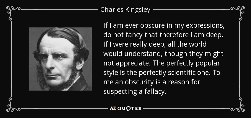 If I am ever obscure in my expressions, do not fancy that therefore I am deep. If I were really deep, all the world would understand, though they might not appreciate. The perfectly popular style is the perfectly scientific one. To me an obscurity is a reason for suspecting a fallacy. - Charles Kingsley