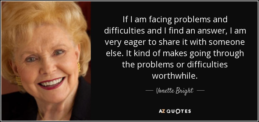 If I am facing problems and difficulties and I find an answer, I am very eager to share it with someone else. It kind of makes going through the problems or difficulties worthwhile. - Vonette Bright