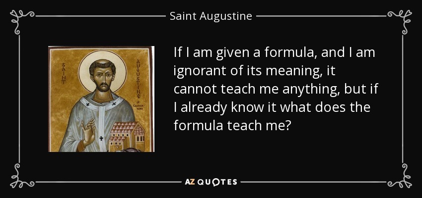 If I am given a formula, and I am ignorant of its meaning, it cannot teach me anything, but if I already know it what does the formula teach me? - Saint Augustine
