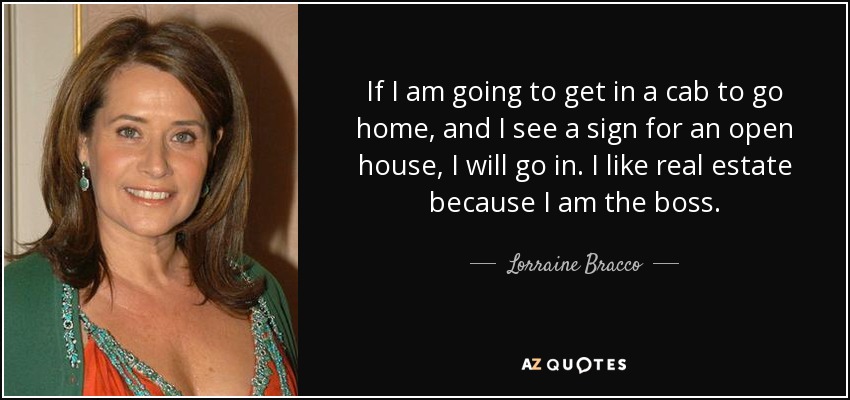 If I am going to get in a cab to go home, and I see a sign for an open house, I will go in. I like real estate because I am the boss. - Lorraine Bracco