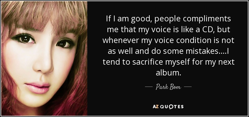 If I am good, people compliments me that my voice is like a CD, but whenever my voice condition is not as well and do some mistakes....I tend to sacrifice myself for my next album. - Park Bom