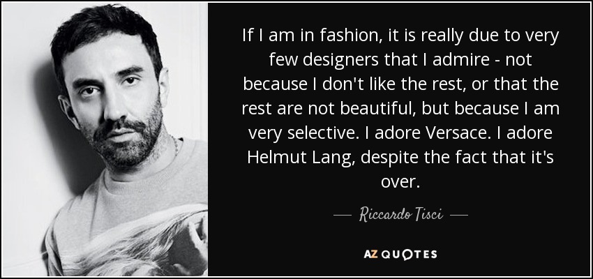 If I am in fashion, it is really due to very few designers that I admire - not because I don't like the rest, or that the rest are not beautiful, but because I am very selective. I adore Versace. I adore Helmut Lang, despite the fact that it's over. - Riccardo Tisci