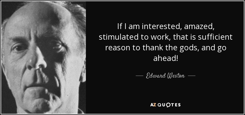 If I am interested, amazed, stimulated to work, that is sufficient reason to thank the gods, and go ahead! - Edward Weston