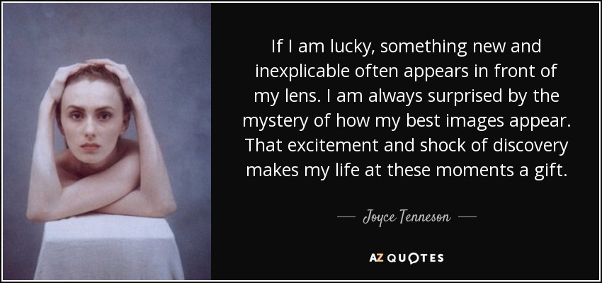 If I am lucky, something new and inexplicable often appears in front of my lens. I am always surprised by the mystery of how my best images appear. That excitement and shock of discovery makes my life at these moments a gift. - Joyce Tenneson