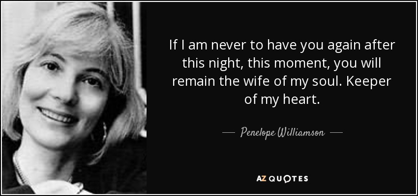 If I am never to have you again after this night, this moment, you will remain the wife of my soul. Keeper of my heart. - Penelope Williamson