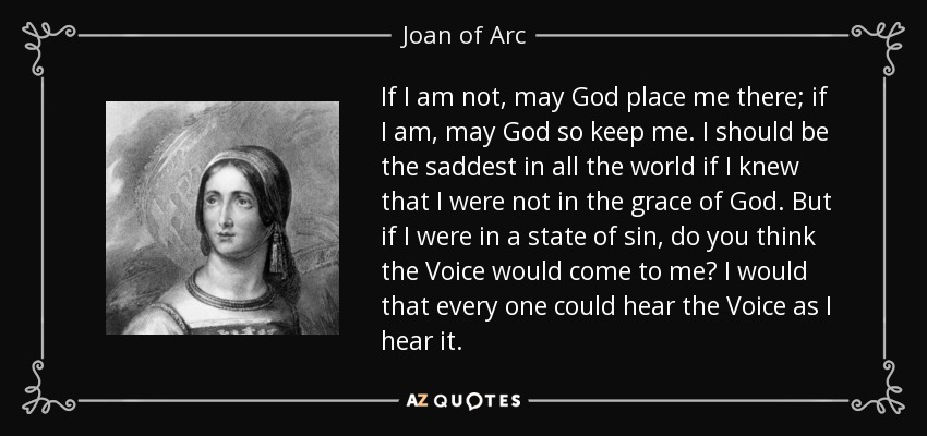 If I am not, may God place me there; if I am, may God so keep me. I should be the saddest in all the world if I knew that I were not in the grace of God. But if I were in a state of sin, do you think the Voice would come to me? I would that every one could hear the Voice as I hear it. - Joan of Arc