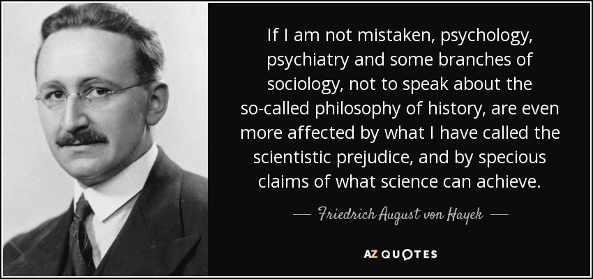 If I am not mistaken, psychology, psychiatry and some branches of sociology, not to speak about the so-called philosophy of history, are even more affected by what I have called the scientistic prejudice, and by specious claims of what science can achieve. - Friedrich August von Hayek