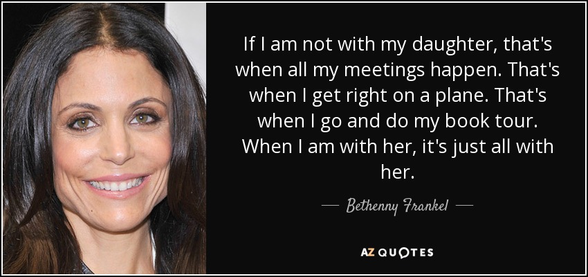 If I am not with my daughter, that's when all my meetings happen. That's when I get right on a plane. That's when I go and do my book tour. When I am with her, it's just all with her. - Bethenny Frankel