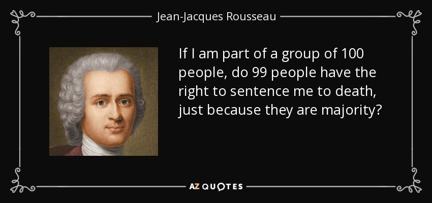 If I am part of a group of 100 people, do 99 people have the right to sentence me to death, just because they are majority? - Jean-Jacques Rousseau