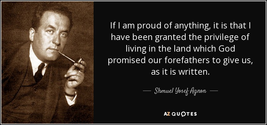 If I am proud of anything, it is that I have been granted the privilege of living in the land which God promised our forefathers to give us, as it is written. - Shmuel Yosef Agnon