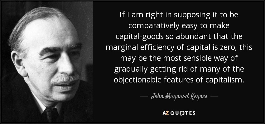 If I am right in supposing it to be comparatively easy to make capital-goods so abundant that the marginal efficiency of capital is zero, this may be the most sensible way of gradually getting rid of many of the objectionable features of capitalism. - John Maynard Keynes
