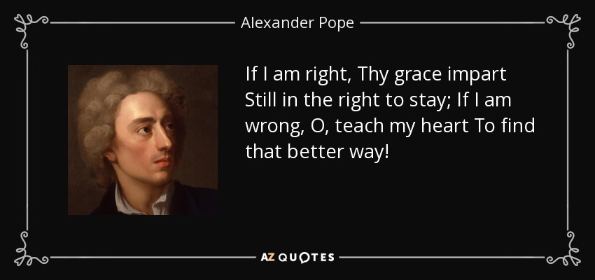 If I am right, Thy grace impart Still in the right to stay; If I am wrong, O, teach my heart To find that better way! - Alexander Pope
