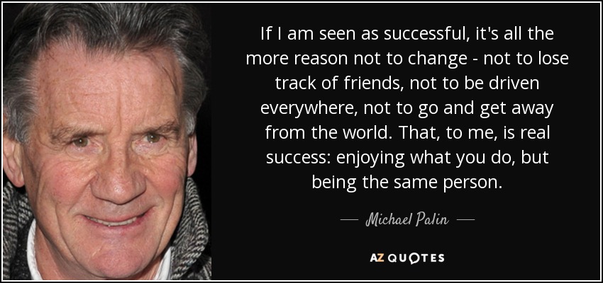 If I am seen as successful, it's all the more reason not to change - not to lose track of friends, not to be driven everywhere, not to go and get away from the world. That, to me, is real success: enjoying what you do, but being the same person. - Michael Palin