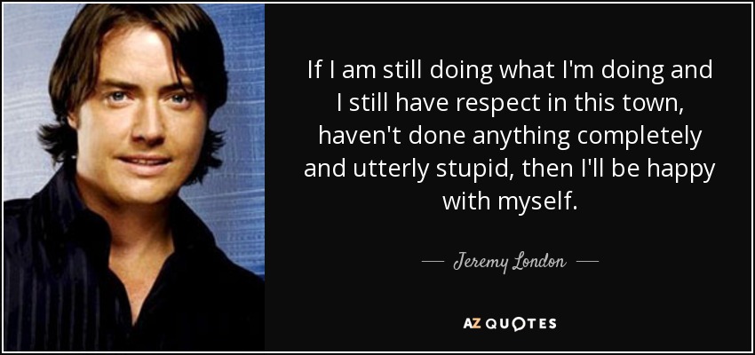 If I am still doing what I'm doing and I still have respect in this town, haven't done anything completely and utterly stupid, then I'll be happy with myself. - Jeremy London
