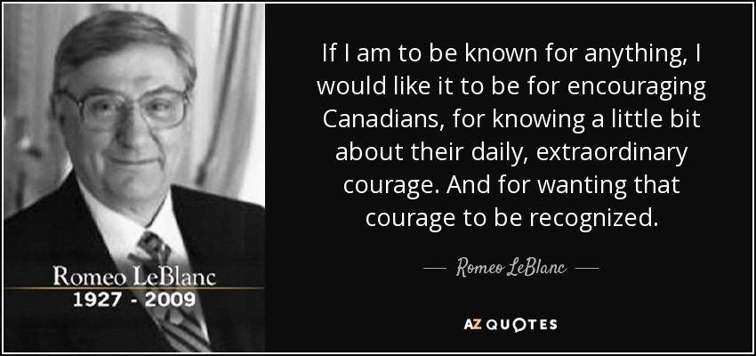 If I am to be known for anything, I would like it to be for encouraging Canadians, for knowing a little bit about their daily, extraordinary courage. And for wanting that courage to be recognized. - Romeo LeBlanc