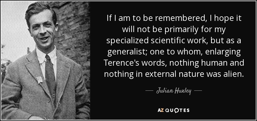 If I am to be remembered, I hope it will not be primarily for my specialized scientific work, but as a generalist; one to whom, enlarging Terence's words, nothing human and nothing in external nature was alien. - Julian Huxley