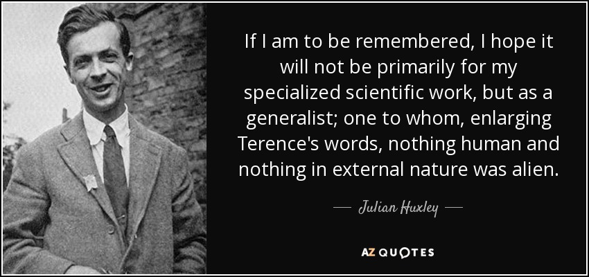 If I am to be remembered, I hope it will not be primarily for my specialized scientific work, but as a generalist; one to whom, enlarging Terence's words, nothing human and nothing in external nature was alien. - Julian Huxley
