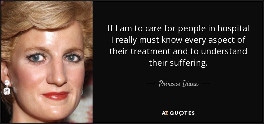 If I am to care for people in hospital I really must know every aspect of their treatment and to understand their suffering. - Princess Diana