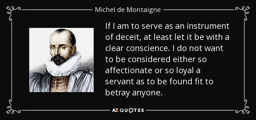 If I am to serve as an instrument of deceit, at least let it be with a clear conscience. I do not want to be considered either so affectionate or so loyal a servant as to be found fit to betray anyone. - Michel de Montaigne