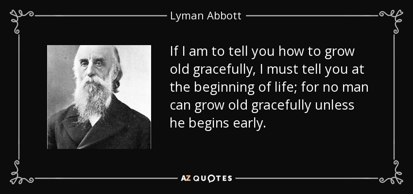 If I am to tell you how to grow old gracefully, I must tell you at the beginning of life; for no man can grow old gracefully unless he begins early. - Lyman Abbott