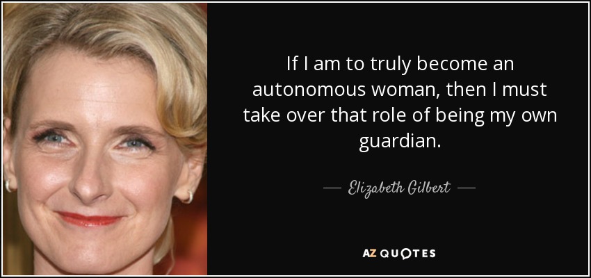 If I am to truly become an autonomous woman, then I must take over that role of being my own guardian. - Elizabeth Gilbert