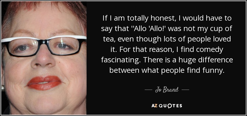 If I am totally honest, I would have to say that ''Allo 'Allo!' was not my cup of tea, even though lots of people loved it. For that reason, I find comedy fascinating. There is a huge difference between what people find funny. - Jo Brand