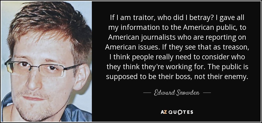 If I am traitor, who did I betray? I gave all my information to the American public, to American journalists who are reporting on American issues. If they see that as treason, I think people really need to consider who they think they're working for. The public is supposed to be their boss, not their enemy. - Edward Snowden