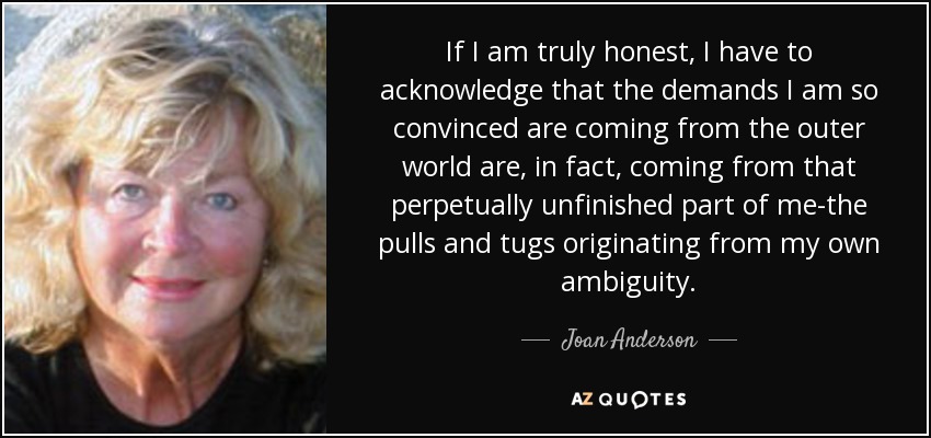 If I am truly honest, I have to acknowledge that the demands I am so convinced are coming from the outer world are, in fact, coming from that perpetually unfinished part of me-the pulls and tugs originating from my own ambiguity. - Joan Anderson