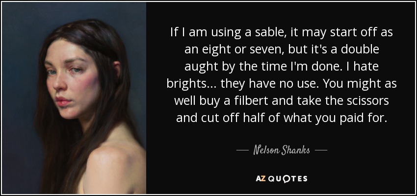 If I am using a sable, it may start off as an eight or seven, but it's a double aught by the time I'm done. I hate brights... they have no use. You might as well buy a filbert and take the scissors and cut off half of what you paid for. - Nelson Shanks