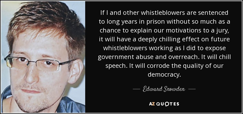 If I and other whistleblowers are sentenced to long years in prison without so much as a chance to explain our motivations to a jury, it will have a deeply chilling effect on future whistleblowers working as I did to expose government abuse and overreach. It will chill speech. It will corrode the quality of our democracy. - Edward Snowden