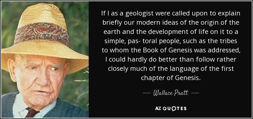 If I as a geologist were called upon to explain briefly our modern ideas of the origin of the earth and the development of life on it to a simple, pas- toral people, such as the tribes to whom the Book of Genesis was addressed, I could hardly do better than follow rather closely much of the language of the first chapter of Genesis. - Wallace Pratt