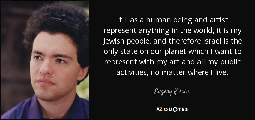 If I, as a human being and artist represent anything in the world, it is my Jewish people, and therefore Israel is the only state on our planet which I want to represent with my art and all my public activities, no matter where I live. - Evgeny Kissin