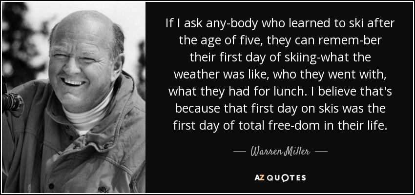 If I ask any­body who learned to ski after the age of five, they can remem­ber their first day of skiing-what the weather was like, who they went with, what they had for lunch. I believe that's because that first day on skis was the first day of total free­dom in their life. - Warren Miller