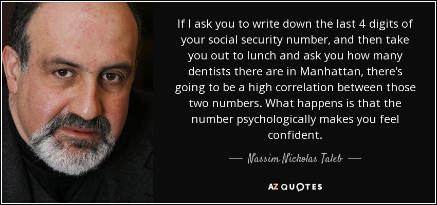 If I ask you to write down the last 4 digits of your social security number, and then take you out to lunch and ask you how many dentists there are in Manhattan, there's going to be a high correlation between those two numbers. What happens is that the number psychologically makes you feel confident. - Nassim Nicholas Taleb