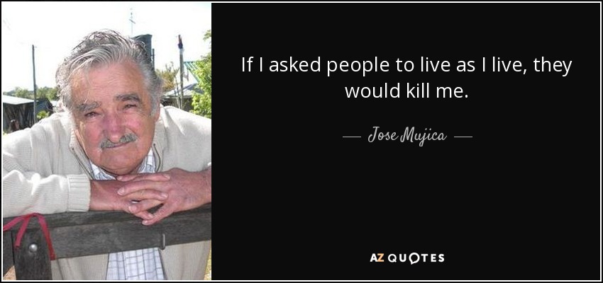 If I asked people to live as I live, they would kill me. - Jose Mujica