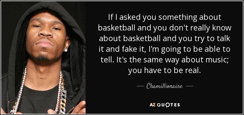 If I asked you something about basketball and you don't really know about basketball and you try to talk it and fake it, I'm going to be able to tell. It's the same way about music; you have to be real. - Chamillionaire