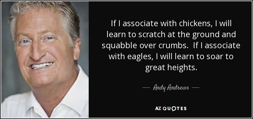 If I associate with chickens, I will learn to scratch at the ground and squabble over crumbs. If I associate with eagles, I will learn to soar to great heights. - Andy Andrews