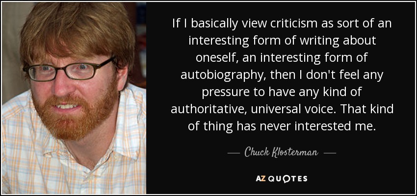 If I basically view criticism as sort of an interesting form of writing about oneself, an interesting form of autobiography, then I don't feel any pressure to have any kind of authoritative, universal voice. That kind of thing has never interested me. - Chuck Klosterman