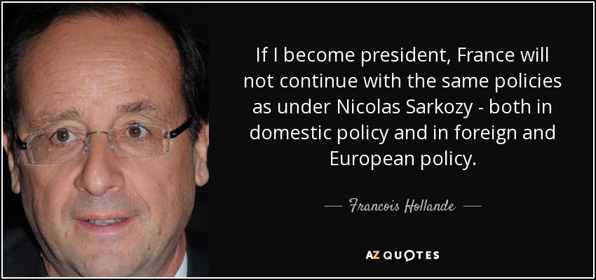 If I become president, France will not continue with the same policies as under Nicolas Sarkozy - both in domestic policy and in foreign and European policy. - Francois Hollande
