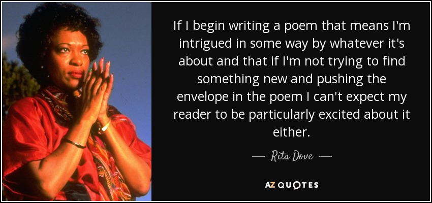 If I begin writing a poem that means I'm intrigued in some way by whatever it's about and that if I'm not trying to find something new and pushing the envelope in the poem I can't expect my reader to be particularly excited about it either. - Rita Dove